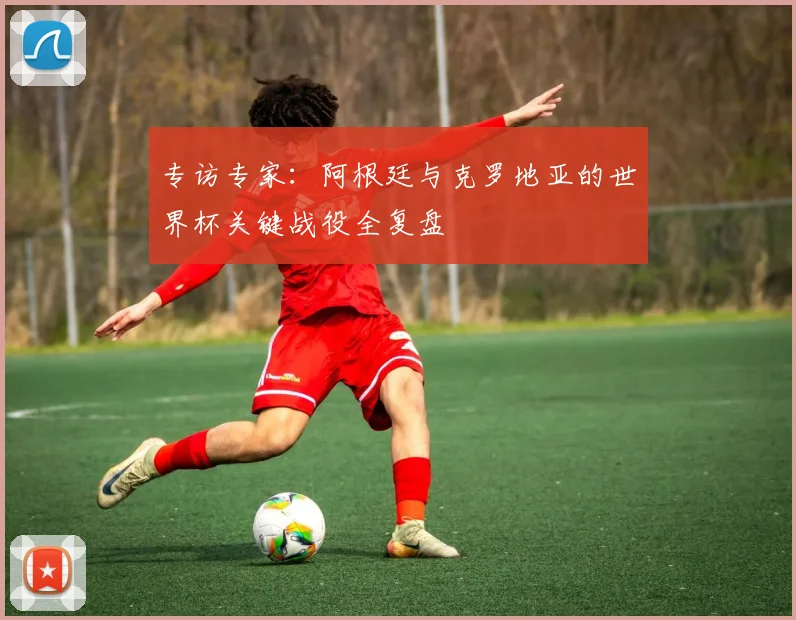 专访专家：阿根廷与克罗地亚的世界杯关键战役全复盘