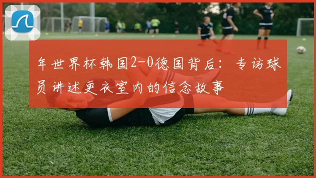 年世界杯韩国2-0德国背后：专访球员讲述更衣室内的信念故事