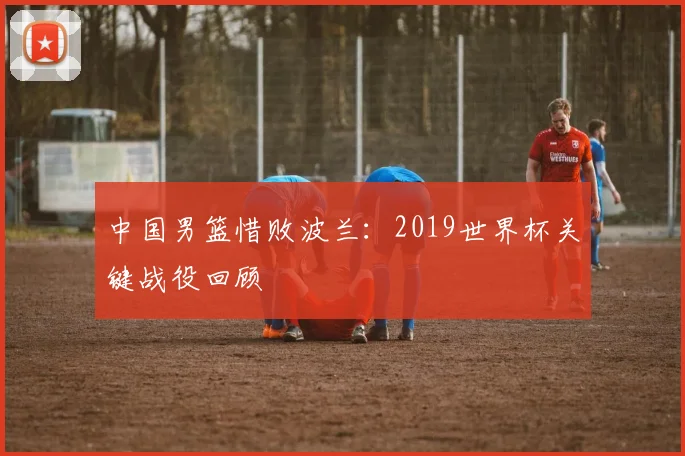 中国男篮惜败波兰：2019世界杯关键战役回顾