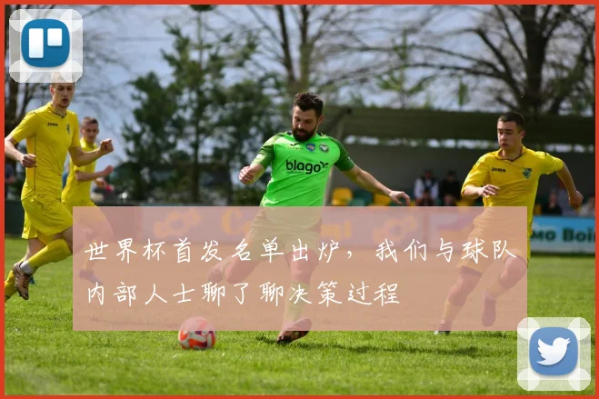 世界杯首发名单出炉，我们与球队内部人士聊了聊决策过程