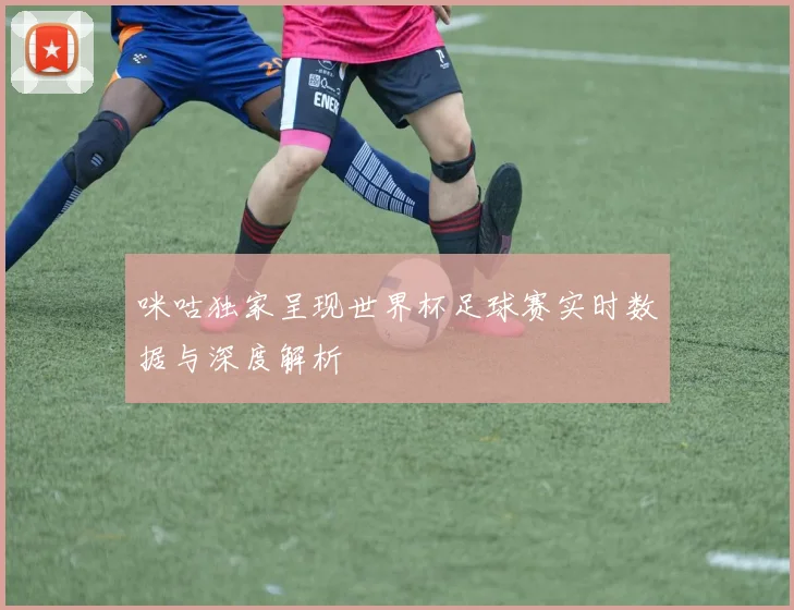 咪咕独家呈现世界杯足球赛实时数据与深度解析