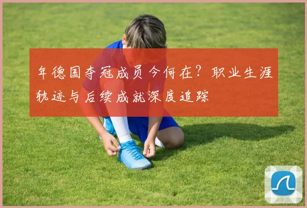 年德国夺冠成员今何在？职业生涯轨迹与后续成就深度追踪