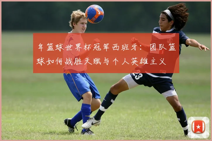 年篮球世界杯冠军西班牙：团队篮球如何战胜天赋与个人英雄主义