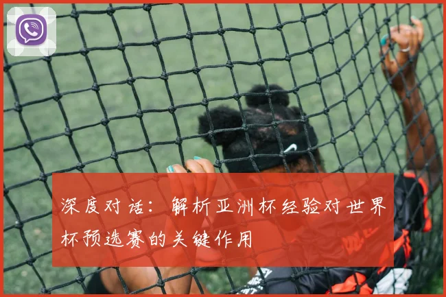 深度对话：解析亚洲杯经验对世界杯预选赛的关键作用