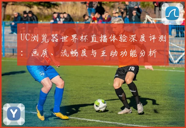 UC浏览器世界杯直播体验深度评测：画质、流畅度与互动功能分析