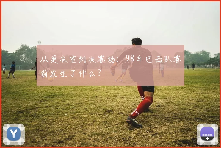从更衣室到决赛场：98年巴西队赛前发生了什么？