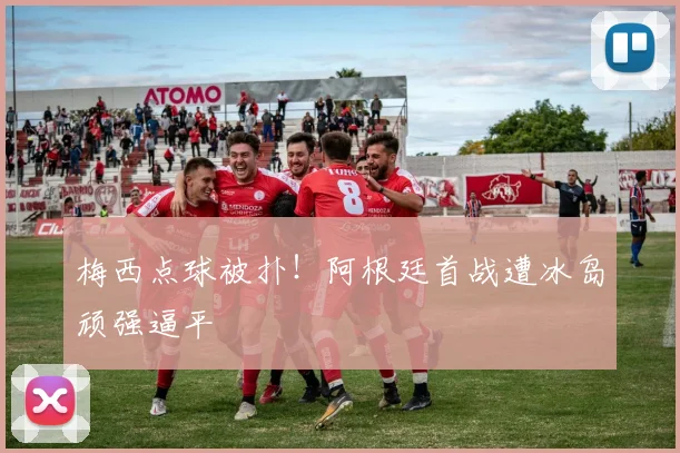 梅西点球被扑！阿根廷首战遭冰岛顽强逼平